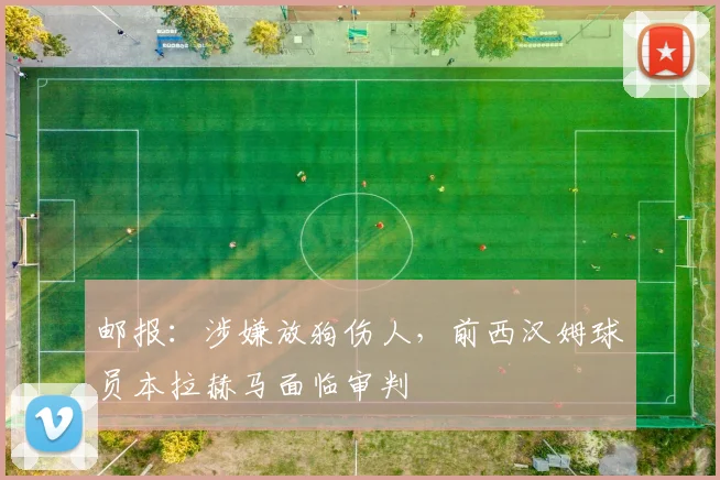 邮报：涉嫌放狗伤人，前西汉姆球员本拉赫马面临审判