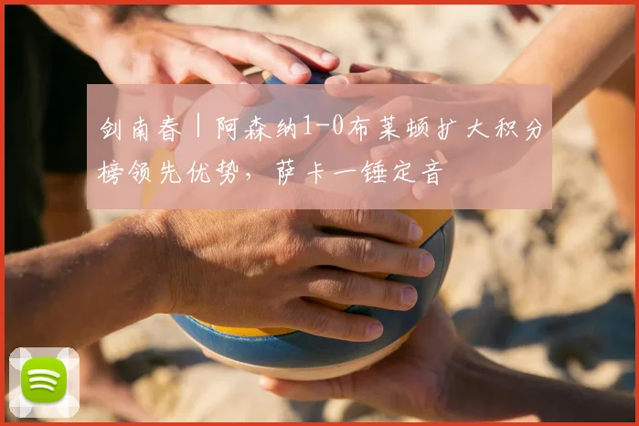 剑南春｜阿森纳1-0布莱顿扩大积分榜领先优势，萨卡一锤定音