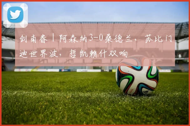 剑南春｜阿森纳3-0桑德兰，苏比门迪世界波，哲凯赖什双响