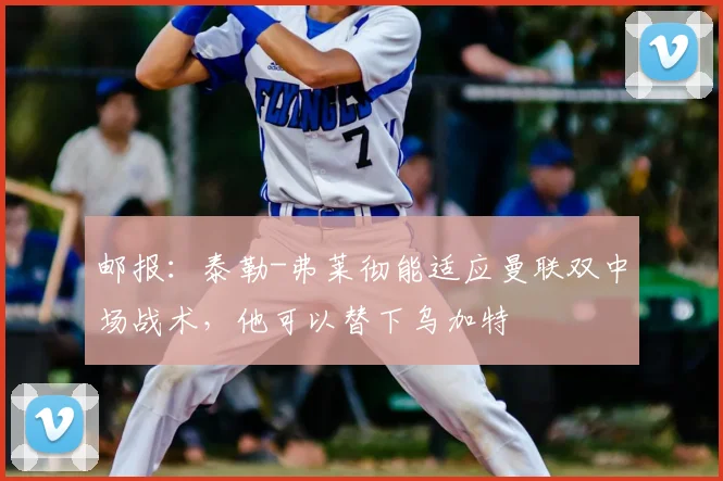 邮报：泰勒-弗莱彻能适应曼联双中场战术，他可以替下乌加特