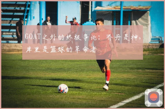 GOAT之外的终极争论：乔丹是神，库里是篮球的革命者