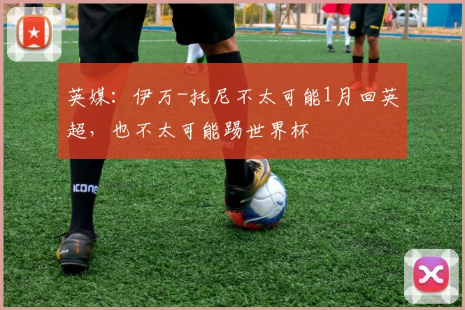 英媒：伊万-托尼不太可能1月回英超，也不太可能踢世界杯