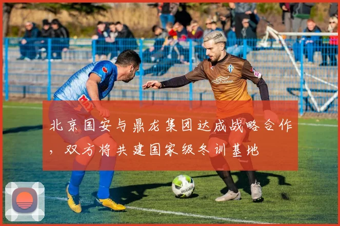北京国安与鼎龙集团达成战略合作，双方将共建国家级冬训基地