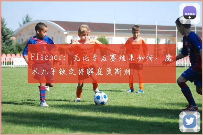 Fischer：无论季后赛结果如何，魔术几乎铁定将解雇莫斯利