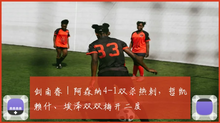 剑南春｜阿森纳4-1双杀热刺，哲凯赖什、埃泽双双梅开二度