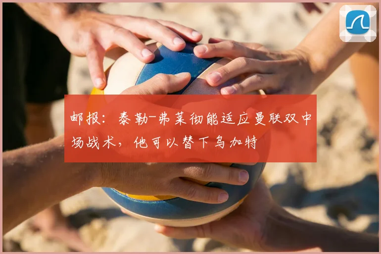 邮报：泰勒-弗莱彻能适应曼联双中场战术，他可以替下乌加特