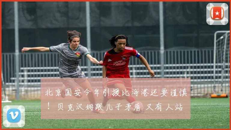 北京国安今年引援比海港还要谨慎 ！贝克汉姆跟儿子矛盾 又有人站队