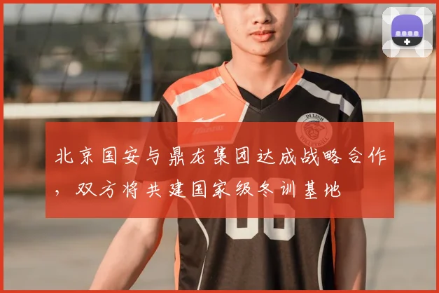 北京国安与鼎龙集团达成战略合作，双方将共建国家级冬训基地