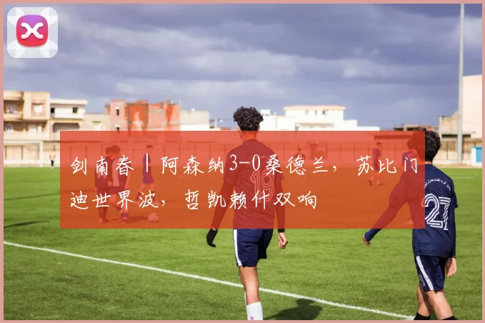 剑南春｜阿森纳3-0桑德兰，苏比门迪世界波，哲凯赖什双响