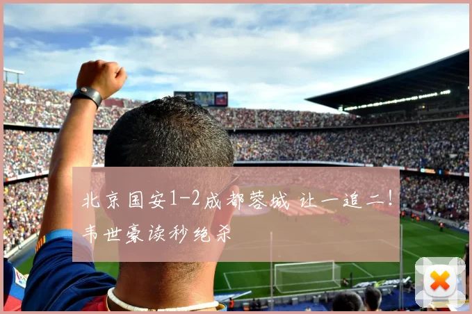 北京国安1-2成都蓉城 让一追二！韦世豪读秒绝杀