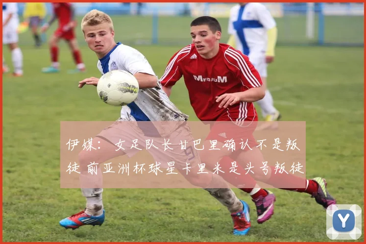 伊媒：女足队长甘巴里确认不是叛徒 前亚洲杯球星卡里米是头号叛徒