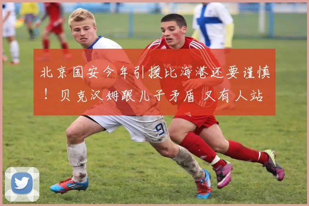 北京国安今年引援比海港还要谨慎 ！贝克汉姆跟儿子矛盾 又有人站队
