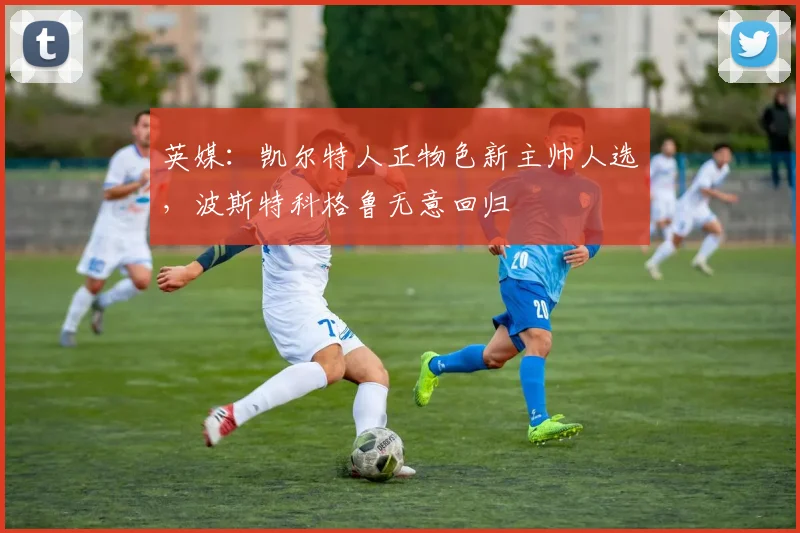 英媒：凯尔特人正物色新主帅人选，波斯特科格鲁无意回归